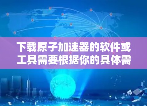 下载<strong>原子加速器</strong>的软件或工具需要根据你的具体需求和设备类型来选择。以下是一些常见的方法和来源，帮助你下载<strong>原子加速器</strong>