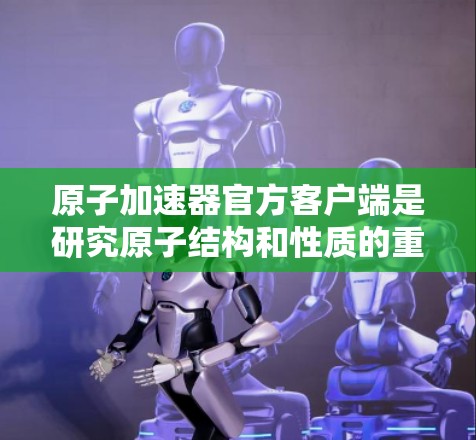原子加速器官方客户端是研究原子结构和性质的重要工具，提供多种功能和服务，帮助用户进行实验、获取数据和结果。以下是对官方客户端的主要功能、界面、数据存储和获取、软件下载、客服支持以及帮助文档的详细总结
