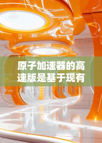 原子加速器的高速版是基于现有技术的进一步优化，旨在提高粒子加速的速度、质量以及应用范围。以下是对这一技术的详细分析