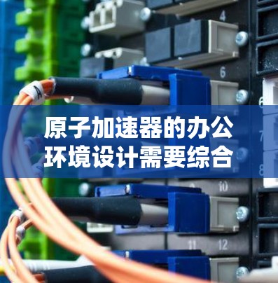 原子加速器的办公环境设计需要综合考虑其精密性和运行条件，确保设备稳定运行的同时支持高效的工作。以下是设计要点