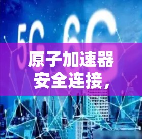 原子加速器安全连接，构建防护屏障，保障高能粒子安全运行