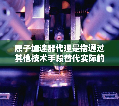 原子加速器代理是指通过其他技术手段替代实际的原子加速器设备，以模拟或代替其功能。以下是对这一概念的详细说明