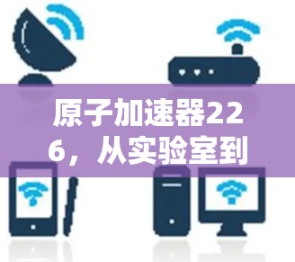 原子加速器226，从实验室到宇宙的高能探索