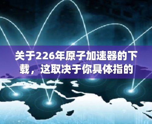 关于226年原子加速器的下载，这取决于你具体指的是哪个原子加速器（如Kaggle Accelerator、ATLAS、CMS 等）以下是一些可能的资源和获取方式