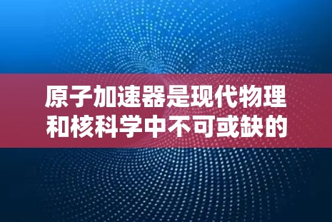 原子加速器是现代物理和核科学中不可或缺的设备，广泛应用于粒子加速、材料科学和核能研究等。以下是关于原子加速器的详细排行榜