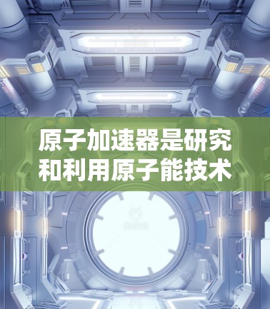 <strong>原子加速器</strong>是研究和利用原子能技术的大型设备，主要应用于核聚变研究和高能物理现象的研究。以下是一些常见的<strong>原子加速器</strong>的官方网站地址