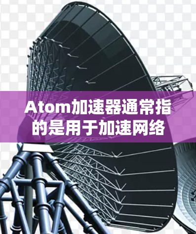 Atom加速器通常指的是用于加速网络连接的软件加速器。这些软件可以帮助用户在互联网上更快地获取信息、访问网站、分享文件等。加速器通过优化网络连接、调整服务器配置等方式，提升用户体验