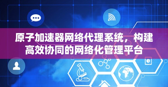 原子加速器网络代理系统，构建高效协同的网络化管理平台
