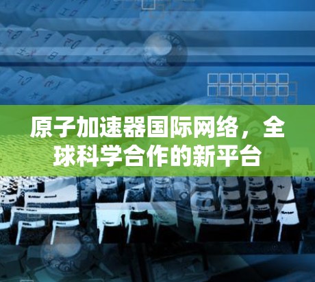 <strong>原子加速器</strong>国际网络，全球科学合作的新平台