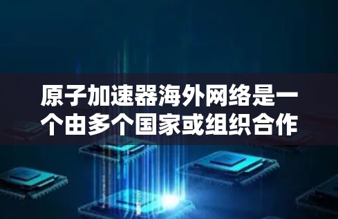 <strong>原子加速器</strong>海外网络是一个由多个国家或组织合作开发的项目，旨在共同打造全球范围内的大型<strong>原子加速器</strong>。这种合作项目分散了责任，提高了效率，同时也促进了技术的创新和国际合作。以下是关于这一主题的详细总结