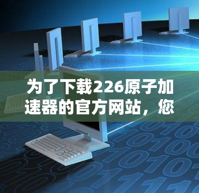 为了下载226原子加速器的官方网站，您可以按照以下步骤进行