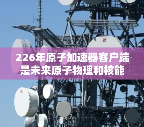 226年原子加速器客户端是未来原子物理和核能领域的重大进展，涉及超先进技术和人工智能等技术。以下是对其的重要分析