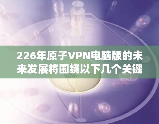 226年原子VPN电脑版的未来发展将围绕以下几个关键领域展开