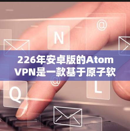 226年安卓版的AtomVPN是一款基于原子软件的开源VPN应用，旨在提供安全、可靠和高效的网络连接体验。以下是其关键特点和功能