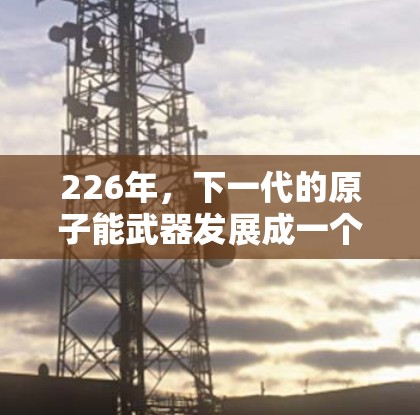 226年，下一代的原子能武器发展成一个安卓版的原子加速器，这一概念反映了未来科技的无限可能。该加速器被视为一种实验平台，旨在探索下一代核技术。以下是对其可能功能的详细分析