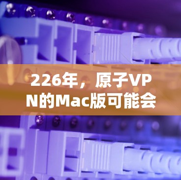 226年，原子VPN的Mac版可能会进一步优化，以满足用户对隐私和安全的更高要求。以下是该版本的可能特点和设计