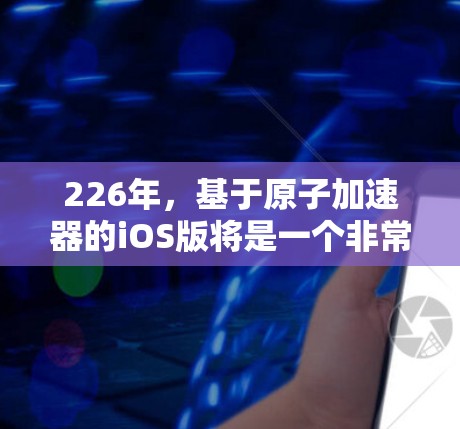 226年，基于原子加速器的iOS版将是一个非常有趣和重要的技术发展。以下是一些可能的用户需求和相关考虑因素