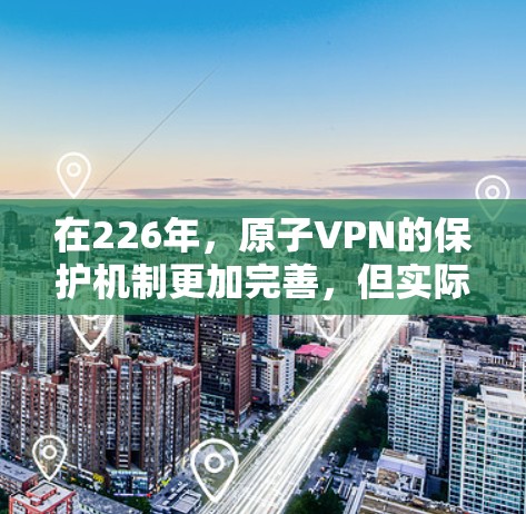 在226年，原子VPN的保护机制更加完善，但实际的226年原子VPNAPK尚未公开。以下是关于226年原子VPN的建议和资源