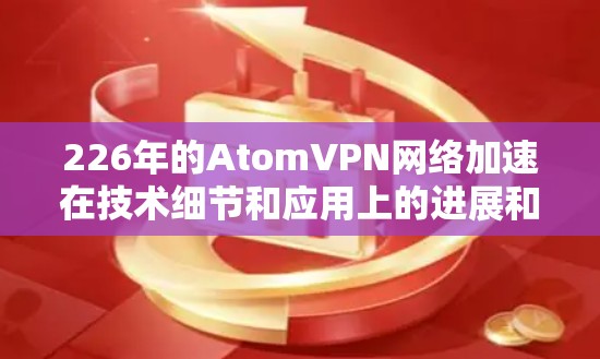 226年的AtomVPN网络加速在技术细节和应用上的进展和特点如下